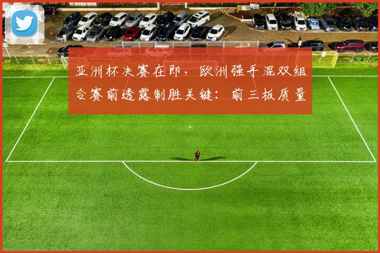 亚洲杯决赛在即，欧洲强手混双组合赛前透露制胜关键：前三板质量是核心