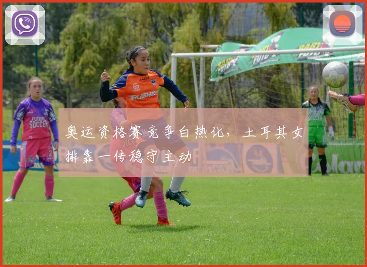 奥运资格赛竞争白热化，土耳其女排靠一传稳守主动